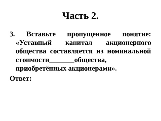 Часть 2. 3. Вставьте пропущенное понятие: «Уставный капитал акционерного общества составляется из номинальной стоимости_______общества, приобретённых акционерами». Ответ: 