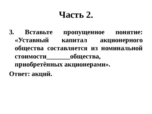 Часть 2. 3. Вставьте пропущенное понятие: «Уставный капитал акционерного общества составляется из номинальной стоимости_______общества, приобретённых акционерами». Ответ: акций. 