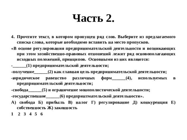 Часть 2. Прочтите текст, в котором пропущен ряд слов. Выберите из предлагаемого списка слова, которые необходимо вставить на место пропусков. «В основе регулирования предпринимательской деятельности и возникающих при этом хозяйственно-правовых отношений лежит ряд основополагающих исходных положений, принципов. Основными из них являются: -______(1) предпринимательской деятельности; -получение______(2) как главная цель предпринимательской деятельности; -юридическое равенство различных форм______(4), используемых в предпринимательской деятельности; -свобода______(5) и ограничение монополистической деятельности; -государственное______(6) предпринтмательской деятельности». А) свобода Б) прибыль В) налог Г) регулирование Д) конкуренция Е) собственность Ж) законность 1 2 3 4 5 6 
