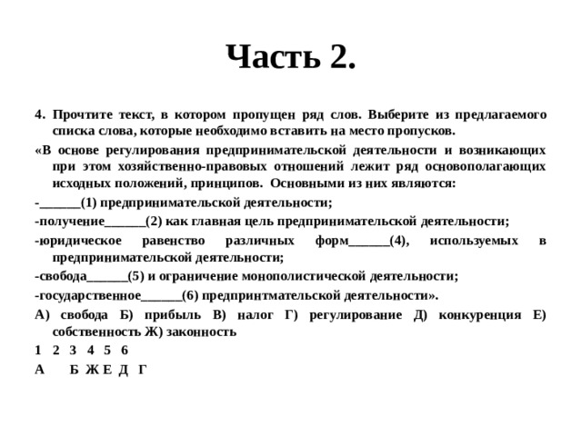 Часть 2. Прочтите текст, в котором пропущен ряд слов. Выберите из предлагаемого списка слова, которые необходимо вставить на место пропусков. «В основе регулирования предпринимательской деятельности и возникающих при этом хозяйственно-правовых отношений лежит ряд основополагающих исходных положений, принципов. Основными из них являются: -______(1) предпринимательской деятельности; -получение______(2) как главная цель предпринимательской деятельности; -юридическое равенство различных форм______(4), используемых в предпринимательской деятельности; -свобода______(5) и ограничение монополистической деятельности; -государственное______(6) предпринтмательской деятельности». А) свобода Б) прибыль В) налог Г) регулирование Д) конкуренция Е) собственность Ж) законность 2 3 4 5 6 А Б Ж Е Д Г 