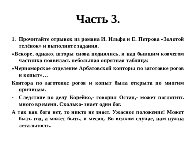 Часть 3. Прочитайте отрывок из романа И. Ильфа и Е. Петрова «Золотой телёнок» и выполните задания. «Вскоре, однако, шторы снова поднялись, и над бывшим ковчегом частника появилась небольшая опрятная таблица: «Черноморское отделение Арбатовской конторы по заготовке рогов и копыт»… Контора по заготовке рогов и копыт была открыта по многим причинам. Следствие по делу Корейко,- говорил Остап,- может поглотить много времени. Сколько- знает один бог. А так как бога нет, то никто не знает. Ужасное положение! Может быть год, а может быть, и месяц. Во всяком случае, нам нужна легальность. 