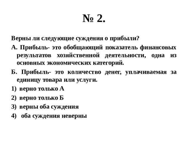 № 2. Верны ли следующие суждения о прибыли? А. Прибыль- это обобщающий показатель финансовых результатов хозяйственной деятельности, одна из основных экономических категорий. Б. Прибыль- это количество денег, уплачиваемая за единицу товара или услуги. верно только А верно только Б верны оба суждения  оба суждения неверны 