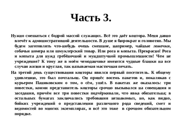 Часть 3. Нужно смешаться с бодрой массой служащих. Всё это даёт контора. Меня давно влечёт к административной деятельности. В душе я бюрократ и головотяп. Мы будем заготовлять что-нибудь очень смешное, например, чайные ложечки, собачьи номера или шмуклерский товар. Или рога и копыта. Прекрасно! Рога и копыта для нужд гребёночной и мундштучной промышленности! Чем не учреждение? К тому же в моём чемоданчике имеются чудные бланки на все случаи жизни и круглая, так называемая мастичная печать. На третий день существования конторы явился первый посетитель. К общему удивлению, это был почтальон. Он принёс восемь пакетов и, покалякав с курьером Паниковским о том, о сём, ушёл. В пакетах же оказалось: три повестки, коими представитель конторы срочно вызывался на совещания и заседания, причём все три повестки подчёркивали, что явка обязательна; в остальных бумагах заключались требования незнакомых, но, как видно, бойких учреждений о представлении различного рода сведений, смет и ведомостей во многих экземплярах, и всё это тоже в срочном обязательном порядке. 
