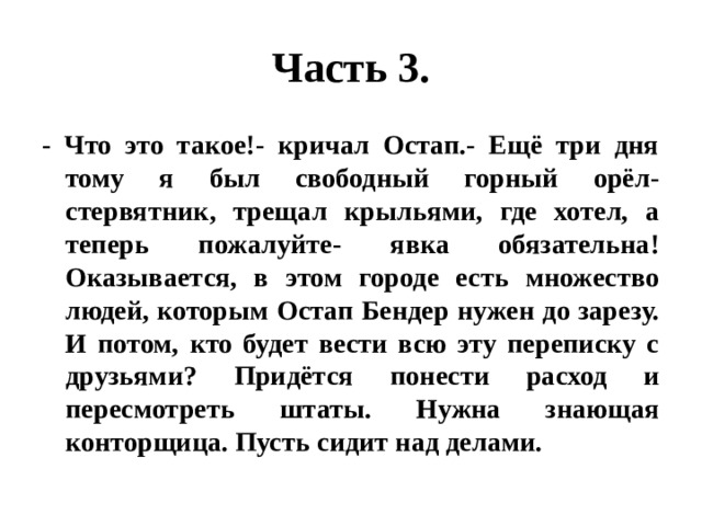 Часть 3. - Что это такое!- кричал Остап.- Ещё три дня тому я был свободный горный орёл-стервятник, трещал крыльями, где хотел, а теперь пожалуйте- явка обязательна! Оказывается, в этом городе есть множество людей, которым Остап Бендер нужен до зарезу. И потом, кто будет вести всю эту переписку с друзьями? Придётся понести расход и пересмотреть штаты. Нужна знающая конторщица. Пусть сидит над делами. 