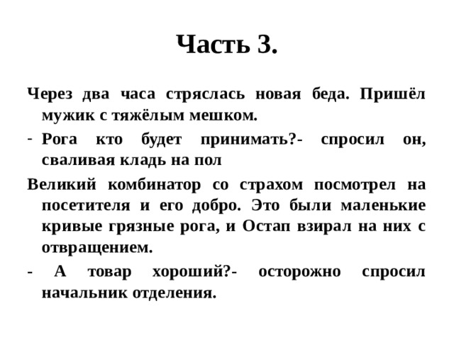 Часть 3. Через два часа стряслась новая беда. Пришёл мужик с тяжёлым мешком. Рога кто будет принимать?- спросил он, сваливая кладь на пол Великий комбинатор со страхом посмотрел на посетителя и его добро. Это были маленькие кривые грязные рога, и Остап взирал на них с отвращением. - А товар хороший?- осторожно спросил начальник отделения. 
