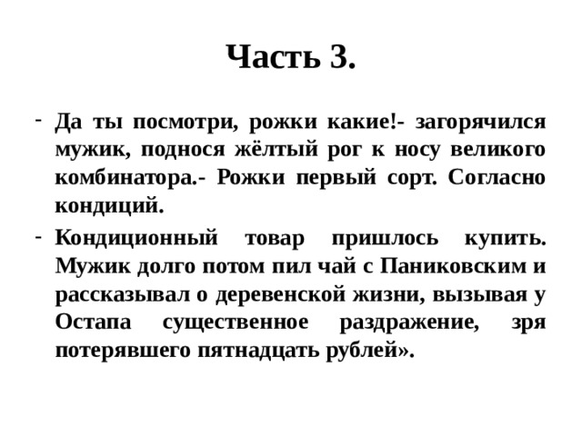 Часть 3. Да ты посмотри, рожки какие!- загорячился мужик, поднося жёлтый рог к носу великого комбинатора.- Рожки первый сорт. Согласно кондиций. Кондиционный товар пришлось купить. Мужик долго потом пил чай с Паниковским и рассказывал о деревенской жизни, вызывая у Остапа существенное раздражение, зря потерявшего пятнадцать рублей». 