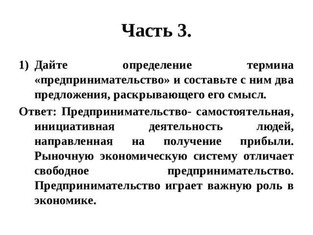 Часть 3. Дайте определение термина «предпринимательство» и составьте с ним два предложения, раскрывающего его смысл. Ответ: Предпринимательство- самостоятельная, инициативная деятельность людей, направленная на получение прибыли. Рыночную экономическую систему отличает свободное предпринимательство. Предпринимательство играет важную роль в экономике. 