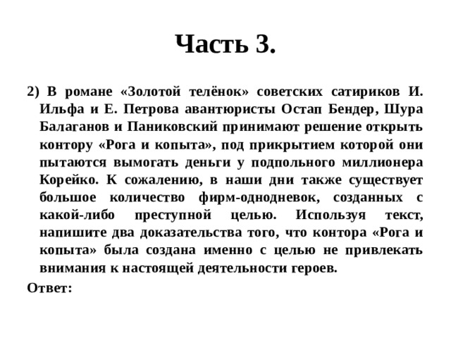 Часть 3. 2) В романе «Золотой телёнок» советских сатириков И. Ильфа и Е. Петрова авантюристы Остап Бендер, Шура Балаганов и Паниковский принимают решение открыть контору «Рога и копыта», под прикрытием которой они пытаются вымогать деньги у подпольного миллионера Корейко. К сожалению, в наши дни также существует большое количество фирм-однодневок, созданных с какой-либо преступной целью. Используя текст, напишите два доказательства того, что контора «Рога и копыта» была создана именно с целью не привлекать внимания к настоящей деятельности героев. Ответ: 