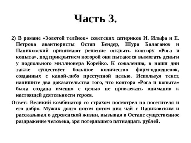 Часть 3. 2) В романе «Золотой телёнок» советских сатириков И. Ильфа и Е. Петрова авантюристы Остап Бендер, Шура Балаганов и Паниковский принимают решение открыть контору «Рога и копыта», под прикрытием которой они пытаются вымогать деньги у подпольного миллионера Корейко. К сожалению, в наши дни также существует большое количество фирм-однодневок, созданных с какой-либо преступной целью. Используя текст, напишите два доказательства того, что контора «Рога и копыта» была создана именно с целью не привлекать внимания к настоящей деятельности героев. Ответ: Великий комбинатор со страхом посмотрел на посетителя и его добро. Мужик долго потом потом пил чай с Паниковским и рассказывал о деревенской жизни, вызывая в Остапе существенное раздражение человека, зря потерявшего пятнадцать рублей. 