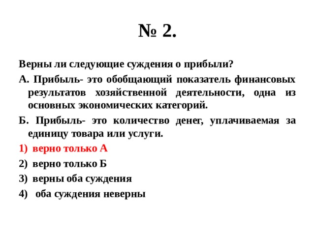 № 2. Верны ли следующие суждения о прибыли? А. Прибыль- это обобщающий показатель финансовых результатов хозяйственной деятельности, одна из основных экономических категорий. Б. Прибыль- это количество денег, уплачиваемая за единицу товара или услуги. верно только А верно только Б верны оба суждения  оба суждения неверны 