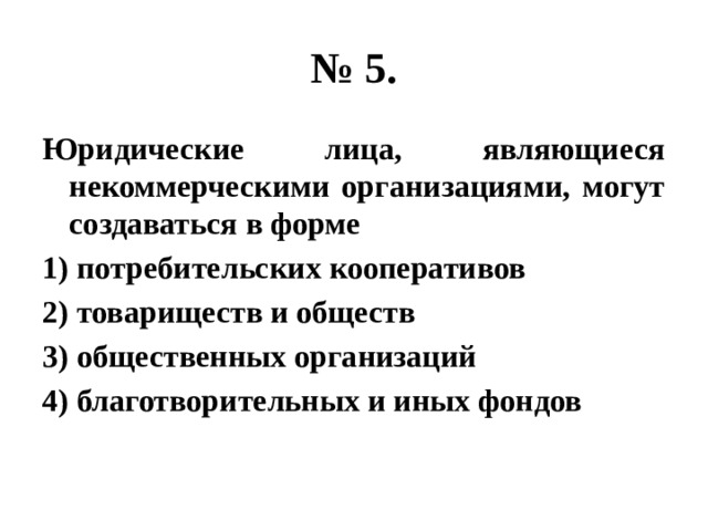 № 5. Юридические лица, являющиеся некоммерческими организациями, могут создаваться в форме 1) потребительских кооперативов 2) товариществ и обществ 3) общественных организаций 4) благотворительных и иных фондов 