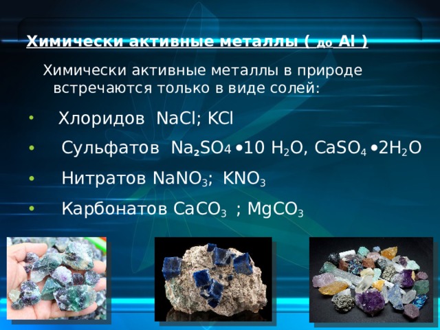 Химически активные металлы ( до Al )  Химически активные металлы в природе встречаются только в виде солей:  Хлоридов NaCl; KCl  Сульфатов Na 2 SO 4  10 H 2 O, CaSO 4  2H 2 O  Нитратов NaNO 3 ;  KNO 3  Карбонатов CaCO 3 ; MgCO 3 