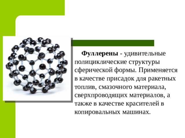 Фуллерены  - удивительные полициклические структуры сферической формы. Применяется в качестве присадок для ракетных топлив, смазочного материала, сверхпроводящих материалов, а также в качестве красителей в копировальных машинах. 