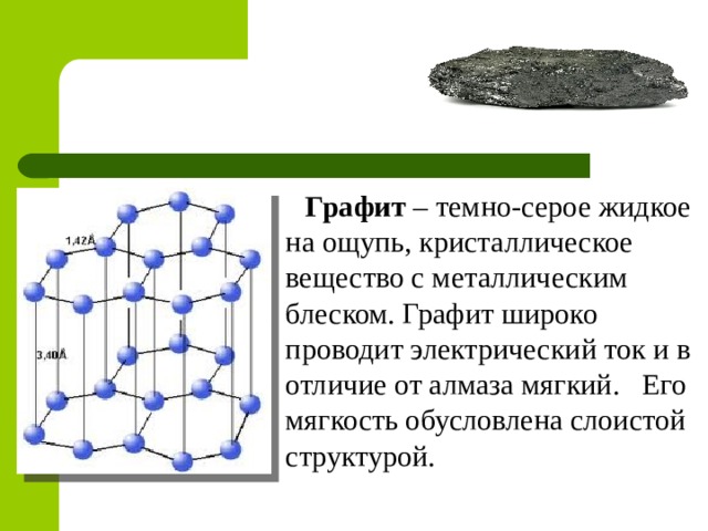 Графит – темно-серое жидкое на ощупь, кристаллическое вещество с металлическим блеском. Графит широко проводит электрический ток и в отличие от алмаза мягкий. Его мягкость обусловлена слоистой структурой. 