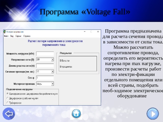Программа « Voltage Fall » Программа  предназначена для расчета сечения провода в зависимости от силы тока. Можно рассчитать сопротивление провода, определить его вероятность нагрева при max нагрузке, произвести расчеты работ по электри - фикации отдельного помещения или всей страны, подобрать необ - ходимое электрическое оборудование  