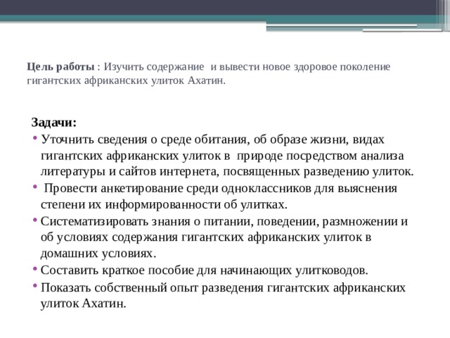 Цель работы  : Изучить содержание и вывести новое здоровое поколение гигантских африканских улиток Ахатин.   Задачи:  Уточнить сведения о среде обитания, об образе жизни, видах гигантских африканских улиток в природе посредством анализа литературы и сайтов интернета, посвященных разведению улиток.   Провести анкетирование среди одноклассников для выяснения степени их информированности об улитках. Систематизировать знания о питании, поведении, размножении и об условиях содержания гигантских африканских улиток в домашних условиях. Составить краткое пособие для начинающих улитководов. Показать собственный опыт разведения гигантских африканских улиток Ахатин. 