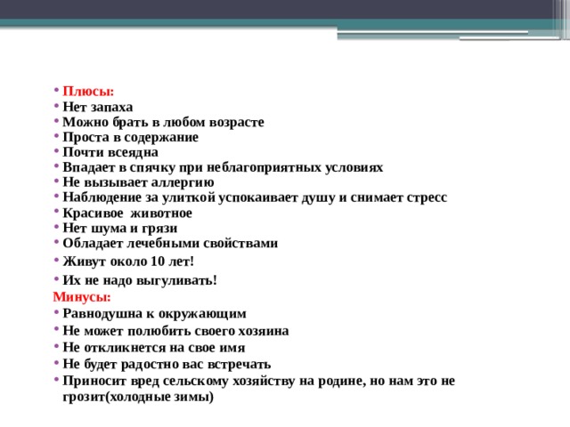 Плюсы: Нет запаха Можно брать в любом возрасте Проста в содержание Почти всеядна Впадает в спячку при неблагоприятных условиях Не вызывает аллергию Наблюдение за улиткой успокаивает душу и снимает стресс Красивое животное Нет шума и грязи Обладает лечебными свойствами Живут около 10 лет! Их не надо выгуливать! Минусы: Равнодушна к окружающим Не может полюбить своего хозяина Не откликнется на свое имя Не будет радостно вас встречать Приносит вред сельскому хозяйству на родине, но нам это не грозит(холодные зимы) 