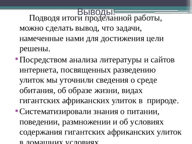 Выводы:  Подводя итоги проделанной работы, можно сделать вывод, что задачи, намеченные нами для достижения цели решены. Посредством анализа литературы и сайтов интернета, посвященных разведению улиток мы уточнили сведения о среде обитания, об образе жизни, видах гигантских африканских улиток в природе. Систематизировали знания о питании, поведении, размножении и об условиях содержания гигантских африканских улиток в домашних условиях. 
