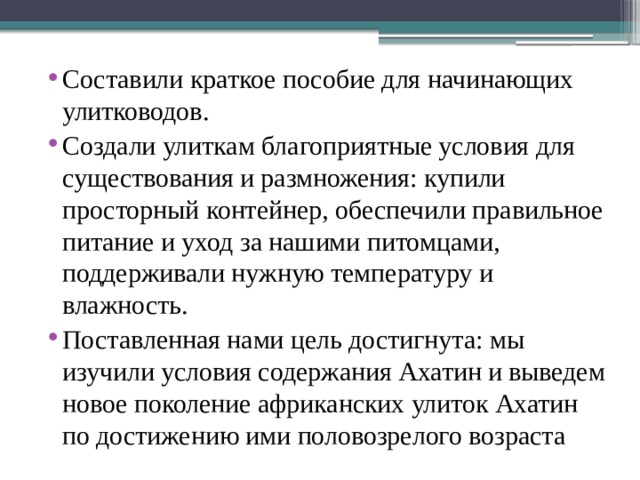 Составили краткое пособие для начинающих улитководов. Создали улиткам благоприятные условия для существования и размножения: купили просторный контейнер, обеспечили правильное питание и уход за нашими питомцами, поддерживали нужную температуру и влажность. Поставленная нами цель достигнута: мы изучили условия содержания Ахатин и выведем новое поколение африканских улиток Ахатин по достижению ими половозрелого возраста 