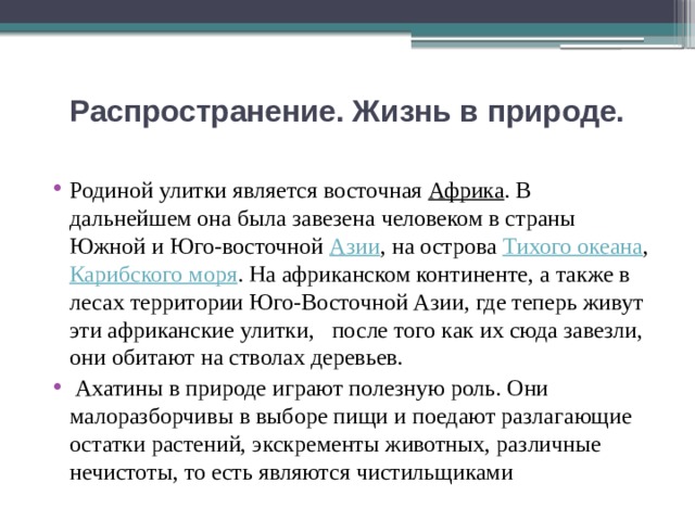 Распространение. Жизнь в природе.   Родиной улитки является восточная Африка . В дальнейшем она была завезена человеком в страны Южной и Юго-восточной Азии , на острова Тихого океана , Карибского моря . На африканском континенте, а также в лесах территории Юго-Восточной Азии, где теперь живут эти африканские улитки, после того как их сюда завезли, они обитают на стволах деревьев.  Ахатины в природе играют полезную роль. Они малоразборчивы в выборе пищи и поедают разлагающие остатки растений, экскременты животных, различные нечистоты, то есть являются чистильщиками 