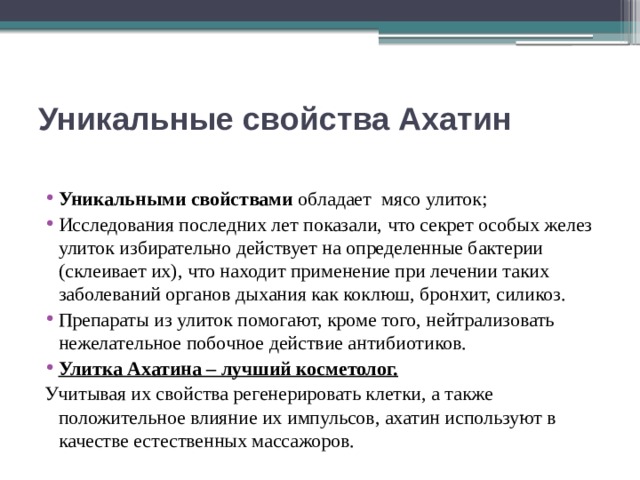 Уникальные свойства Ахатин  Уникальными свойствами обладает мясо улиток; Исследования последних лет показали, что секрет особых желез улиток избирательно действует на определенные бактерии (склеивает их), что находит применение при лечении таких заболеваний органов дыхания как коклюш, бронхит, силикоз. Препараты из улиток помогают, кроме того, нейтрализовать нежелательное побочное действие антибиотиков. Улитка Ахатина – лучший косметолог. Учитывая их свойства регенерировать клетки, а также положительное влияние их импульсов, ахатин используют в качестве естественных массажоров. 