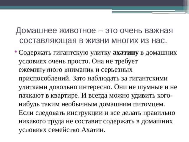 Домашнее животное – это очень важная составляющая в жизни многих из нас. Содержать гигантскую улитку ахатину в домашних условиях очень просто. Она не требует ежеминутного внимания и серьезных приспособлений. Зато наблюдать за гигантскими улитками довольно интересно. Они не шумные и не пачкают в квартире. И всегда можно удивить кого-нибудь таким необычным домашним питомцем. Если следовать инструкции и все делать правильно никакого труда не составит содержать в домашних условиях семейство Ахатин. 