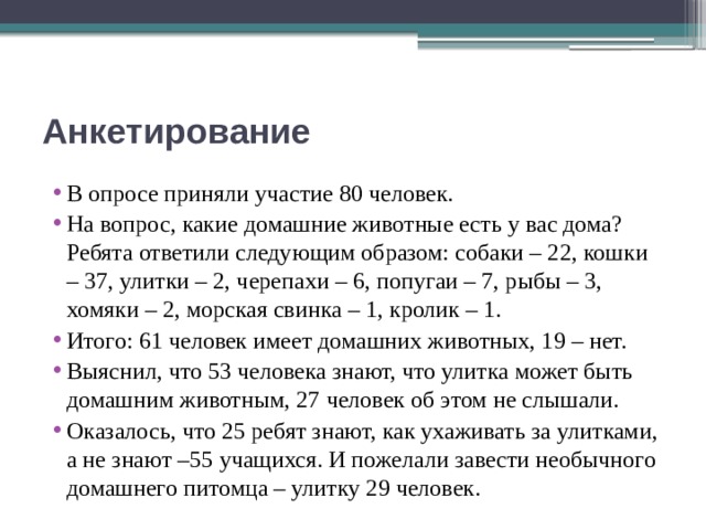 Анкетирование В опросе приняли участие 80 человек. На вопрос, какие домашние животные есть у вас дома? Ребята ответили следующим образом: собаки – 22, кошки – 37, улитки – 2, черепахи – 6, попугаи – 7, рыбы – 3, хомяки – 2, морская свинка – 1, кролик – 1. Итого: 61 человек имеет домашних животных, 19 – нет. Выяснил, что 53 человека знают, что улитка может быть домашним животным, 27 человек об этом не слышали. Оказалось, что 25 ребят знают, как ухаживать за улитками, а не знают –55 учащихся. И пожелали завести необычного домашнего питомца – улитку 29 человек. 