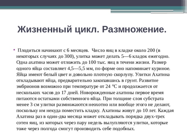 Жизненный цикл. Размножение.    Плодиться начинают с 6 месяцев. Число яиц в кладке около 200 (в некоторых случаях до 300), улитка может делать 5—6 кладок ежегодно. Одна ахатина может отложить до 100 тыс. яиц в течени жизни. Размер одного яйца составляет 4,5—5,5 мм, по форме оно напоминает куриное. Яйца имеют белый цвет и довольно плотную скорлупу. Улитки Ахатина откладывают яйца, предварительно закопавшись в грунт. Развитие эмбрионов возможно при температуре от 24 °C и продолжается от нескольких часов до 17 дней. Новорожденные ахатины первое время питаются остатками собственного яйца. При толщине слоя субстрата менее 3 см улитки размножаются неохотно или вообще этого не делают, поскольку им некуда поместить кладку. Ахатины живут до 10 лет. Каждая Ахатина раз в один-два месяца может откладывать порядка двух-трех сотен яиц, из которых через пару недель вылупляются улитки, которые тоже через полгода смогут производить себе подобных. 