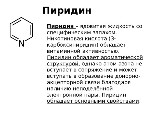 Пиридин Пиридин – ядовитая жидкость со специфическим запахом. Никотиновая кислота (3-карбоксипиридин) обладает витаминной активностью. Пиридин обладает ароматической структурой , однако атом азота не вступает в сопряжение и может вступать в образование донорно-акцепторной связи благодаря наличию неподелённой электронной пары. Пиридин обладает основными свойствами . 