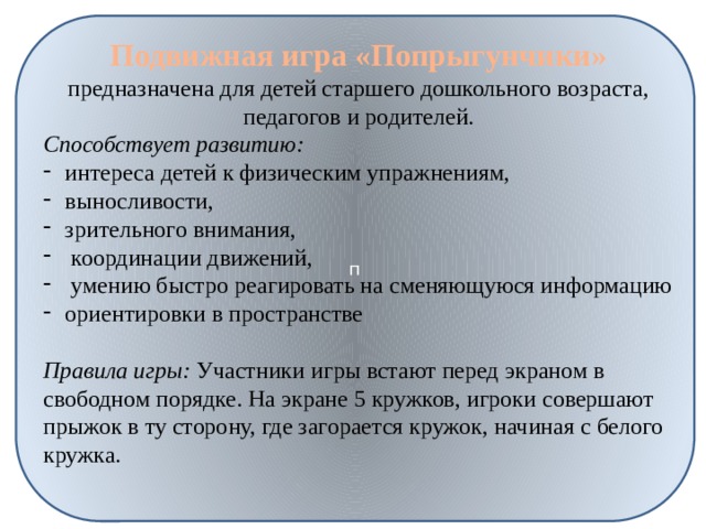 п Подвижная игра «Попрыгунчики» предназначена для детей старшего дошкольного возраста, педагогов и родителей. Способствует развитию: интереса детей к физическим упражнениям, выносливости, зрительного внимания,  координации движений,  умению быстро реагировать на сменяющуюся информацию ориентировки в пространстве  Правила игры: Участники игры встают перед экраном в свободном порядке. На экране 5 кружков, игроки совершают прыжок в ту сторону, где загорается кружок, начиная с белого кружка. 