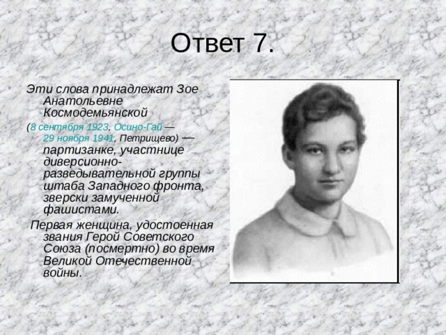 Ответ 7. Эти слова принадлежат Зое Анатольевне Космодемьянской ( 8 сентября  1923 , Осино-Гай  — 29 ноября  1941 , Петрищево)  — партизанке, участнице диверсионно-разведывательной группы штаба Западного фронта, зверски замученной фашистами.  Первая женщина, удостоенная звания Герой Советского Союза (посмертно) во время Великой Отечественной войны. 