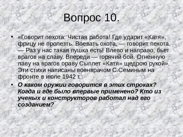 Вопрос 10. «Говорит пехота: Чистая работа! Где ударит «Катя», фрицу не пролезть. Воевать охота, — говорит пехота, — Раз у нас такая пушка есть! Влево и направо, бьет врагов на славу. Впереди — горячий бой. Огненную лаву на врагов ораву Сыплет «Катя» щедрою рукой». Эти стихи написаны военврачом С.Семиным на фронте в июле 1942 г. О каком оружии говорится в этих строках? Когда и где было впервые применено? Кто из ученых и конструкторов работал над его созданием? 