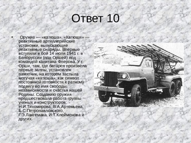 Ответ 10  Оружие — «катюша». «Катюши» — реактивные артиллерийские установки, выпускающие реактивные снаряды. Впервые вступили в бой 14 июля 1941 г. в Белоруссии (под Оршей) под командой капитана Флерова. У г. Орши, там, где батарея произвела первые залпы, установлен памятник, на котором застыла могучая «катюша», как символ постоянной готовности к ратному подвигу во имя свободы, независимости и счастья нашей Родины. Созданию оружия предшествовала работа группы ученых и конструкторов: Н.И.Тихомирова, В.А.Артемьева, Б.С.Петропавловского, Г.Э.Лангемака, И.Т.Клейменова и других. 
