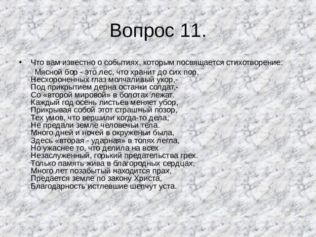Вопрос 11. Что вам известно о событиях, которым посвящается стихотворение:  Мясной бор - это лес, что хранит до сих пор,  Несхороненных глаз молчаливый укор,-  Под прикрытием дерна останки солдат,-  Со «второй мировой» в болотах лежат.  Каждый год осень листьев меняет убор,  Прикрывая собой этот страшный позор,  Тех умов, что вершили когда-то дела,  Не предали земле человечьи тела.  Много дней и ночей в окруженьи была,  Здесь «вторая - ударная» в топях легла,  Но ужаснее то, что делила на всех  Незаслуженный, горький предательства грех.  Только память жива в благородных сердцах,  Много лет позабытый находится прах,  Предается земле по закону Христа,  Благодарность истлевшие шепчут уста. 