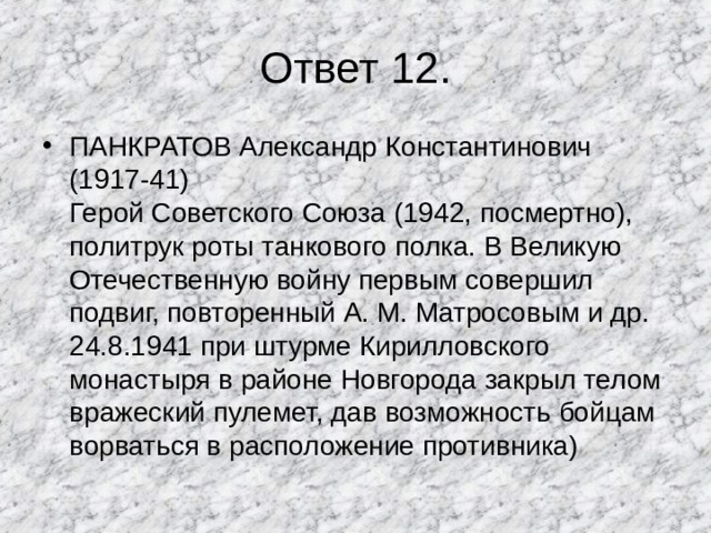 Ответ 12. ПАНКРАТОВ Александр Константинович (1917-41)  Герой Советского Союза (1942, посмертно), политрук роты танкового полка. В Великую Отечественную войну первым совершил подвиг, повторенный А. М. Матросовым и др. 24.8.1941 при штурме Кирилловского монастыря в районе Новгорода закрыл телом вражеский пулемет, дав возможность бойцам ворваться в расположение противника) 