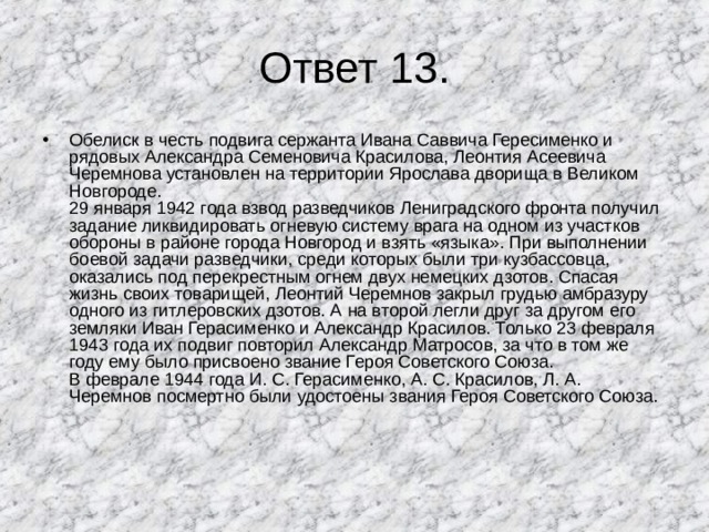 Ответ 13. Обелиск в честь подвига сержанта Ивана Саввича Гересименко и рядовых Александра Семеновича Красилова, Леонтия Асеевича Черемнова установлен на территории Ярослава дворища в Великом Новгороде.  29 января 1942 года взвод разведчиков Лениградского фронта получил задание ликвидировать огневую систему врага на одном из участков обороны в районе города Новгород и взять «языка». При выполнении боевой задачи разведчики, среди которых были три кузбассовца, оказались под перекрестным огнем двух немецких дзотов. Спасая жизнь своих товарищей, Леонтий Черемнов закрыл грудью амбразуру одного из гитлеровских дзотов. А на второй легли друг за другом его земляки Иван Герасименко и Александр Красилов. Только 23 февраля 1943 года их подвиг повторил Александр Матросов, за что в том же году ему было присвоено звание Героя Советского Союза.  В феврале 1944 года И. С. Герасименко, А. С. Красилов, Л. А. Черемнов посмертно были удостоены звания Героя Советского Союза. 