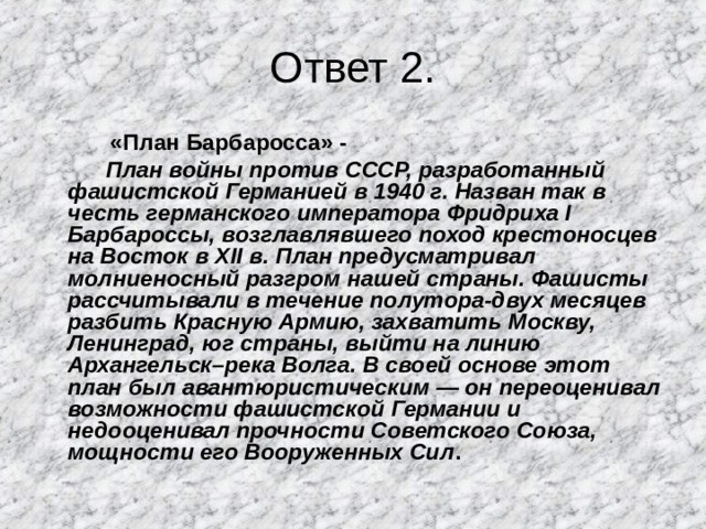 Ответ 2. «План Барбаросса» - «План Барбаросса» - «План Барбаросса» -  План войны против СССР, разработанный фашистской Германией в 1940 г. Назван так в честь германского императора Фридриха I Барбароссы, возглавлявшего поход крестоносцев на Восток в XII в. План предусматривал молниеносный разгром нашей страны. Фашисты рассчитывали в течение полутора-двух месяцев разбить Красную Армию, захватить Москву, Ленинград, юг страны, выйти на линию Архангельск–река Волга. В своей основе этот план был авантюристическим — он переоценивал возможности фашистской Германии и недооценивал прочности Советского Союза, мощности его Вооруженных Сил . 