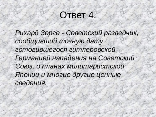 Ответ 4.  Рихард Зорге - Советский разведчик, сообщивший точную дату готовившегося гитлеровской Германией нападения на Советский Союз, о планах милитаристской Японии и многие другие ценные сведения.  