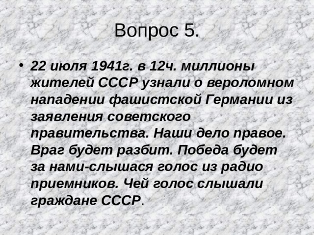 Вопрос 5. 22 июля 1941г. в 12ч. миллионы жителей СССР узнали о вероломном нападении фашистской Германии из заявления советского правительства. Наши дело правое. Враг будет разбит. Победа будет за нами-слышася голос из радио приемников. Чей голос слышали граждане СССР . 