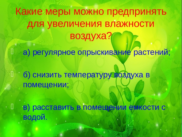 Какие меры можно предпринять для увеличения влажности воздуха? а) регулярное опрыскивание растений; б) снизить температуру воздуха в помещении; в) расставить в помещении емкости с водой. 