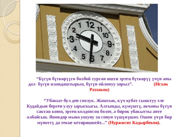  “ Бүгүн бүткөрүүгө болбой турган ишти эртең бүткөрүү үчүн аны дал бүгүн пландаштырып, бүгүн ойлонуу зарыл”. (Исхак Раззаков)    “Убакыт-бул ден соолук. Жаштык, күч кубат сыяктуу эле Кудайдын берген улуу ырыскысы. Алтынды, күмүштү, акчаны бүтүн сактап коюп, эртең колдонсоң болот, а бирок убакытты анте албайсың. Япондор мына ушуну эң сонун түшүнүшөт. Ошон үчүн бир мүнөттү да текке кетиришпейт...” (Нуржигит Кадырбеков).   