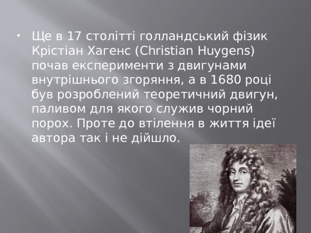 Ще в 17 столітті голландський фізик Крістіан Хагенс (Christian Huygens) почав експерименти з двигунами внутрішнього згоряння, а в 1680 році був розроблений теоретичний двигун, паливом для якого служив чорний порох. Проте до втілення в життя ідеї автора так і не дійшло. 