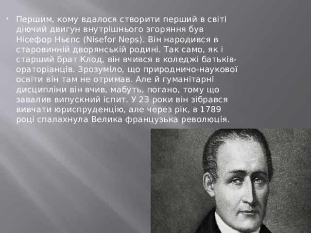 Першим, кому вдалося створити перший в світі діючий двигун внутрішнього згоряння був Нісефор Ньєпс (Nisefor Neps). Він народився в старовинній дворянській родині. Так само, як і старший брат Клод, він вчився в коледжі батьків-ораторіанців. Зрозуміло, що природничо-наукової освіти він там не отримав. Але й гуманітарні дисципліни він вчив, мабуть, погано, тому що завалив випускний іспит. У 23 роки він зібрався вивчати юриспруденцію, але через рік, в 1789 році спалахнула Велика французька революція. 