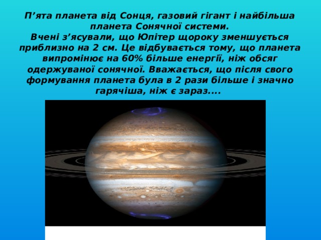 П’ята планета від Сонця, газовий гігант і найбільша планета Сонячної системи.  Вчені з’ясували, що Юпітер щороку зменшується приблизно на 2 см. Це відбувається тому, що планета випромінює на 60% більше енергії, ніж обсяг одержуваної сонячної. Вважається, що після свого формування планета була в 2 рази більше і значно гарячіша, ніж є зараз....      