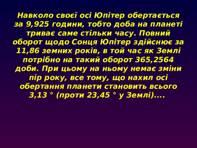 Навколо своєї осі Юпітер обертається за 9,925 години, тобто доба на планеті триває саме стільки часу. Повний оборот щодо Сонця Юпітер здійснює за 11,86 земних років, в той час як Землі потрібно на такий оборот 365,2564 доби. При цьому на ньому немає зміни пір року, все тому, що нахил осі обертання планети становить всього 3,13 ° (проти 23,45 ° у Землі)....     