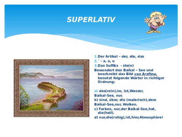 SUPERLATIV Der Artikel – der, die, das ¨ - a, o, u Das Suffiks - ste(n) Bewundert den Baikal – See und beschreibt das Bild von Arefiew, benutzt folgende Wörter in richtiger Ordnung:   das(rein),im, ist,Wasser, Baikal-See, nur. b) sind, über, die (malerisch),dem Baikal-See,nur, Wolken. c) Farben, nur,der Baikal-See,hat, die(hell). d) nur,die(ruhig),ist,hier,Atmosphäre! 
