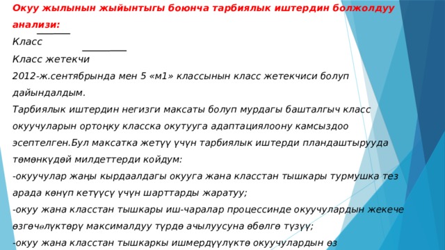 Окуу жылынын жыйынтыгы боюнча тарбиялык иштердин болжолдуу анализи:  Класс   Класс жетекчи   2012-ж.сентябрында мен 5 «м1» классынын класс жетекчиси болуп дайындалдым.  Тарбиялык иштердин негизги максаты болуп мурдагы башталгыч класс окуучуларын ортоңку класска окутууга адаптациялоону камсыздоо эсептелген.Бул максатка жетүү үчүн тарбиялык иштерди пландаштырууда тѳмѳнкүдѳй милдеттерди койдум:  -окуучулар жаңы кырдаалдагы окууга жана класстан тышкары турмушка тез арада кѳнүп кетүүсү үчүн шарттарды жаратуу;  -окуу жана класстан тышкары иш-чаралар процессинде окуучулардын жекече ѳзгѳч ө лүктѳрү максималдуу түрдѳ ачылуусуна ѳбѳлгѳ түзүү;  -окуу жана класстан тышкаркы ишмердүүлүктѳ окуучулардын ѳз алдынчалыгын калыптандыруу,берилген тапшырма үчүн жоопкерчиликти,класстын жана мектептин иштеринде демилгелүүлүк менен чыгармачылыкты кѳрсѳтүүсүн ѳбѳлгѳлѳѳ.   
