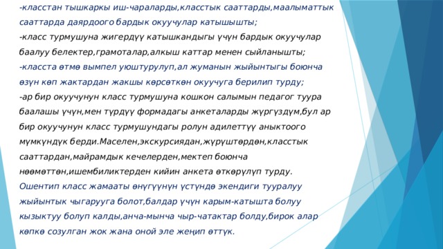 -класстан тышкаркы иш-чараларды,класстык сааттарды,маалыматтык сааттарда даярдоого бардык окуучулар катышышты;  -класс турмушуна жигердүү катышкандыгы үчүн бардык окуучулар баалуу белектер,грамоталар,алкыш каттар менен сыйланышты;  -класста ѳтмѳ вымпел уюштурулуп,ал жуманын жыйынтыгы боюнча ѳзүн кѳп жактардан жакшы кѳрсѳткѳн окуучуга берилип турду;  -ар бир окуучунун класс турмушуна кошкон салымын педагог туура баалашы үчүн,мен түрдүү формадагы анкеталарды жүргүздүм,бул ар бир окуучунун класс турмушундагы ролун адилеттүү аныктоого мүмкүндүк берди.Маселен,экскурсиядан,жүрүштѳрдѳн,класстык сааттардан,майрамдык кечелерден,мектеп боюнча нѳѳмѳттѳн,ишембиликтерден кийин анкета ѳткѳрүлүп турду.  Ошентип класс жамааты ѳнүгүүнүн үстүндѳ экендиги тууралуу жыйынтык чыгарууга болот,балдар үчүн карым-катышта болуу кызыктуу болуп калды,анча-мынча чыр-чатактар болду,бирок алар кѳпкѳ созулган жок жана оной эле жеңип ѳттүк. 