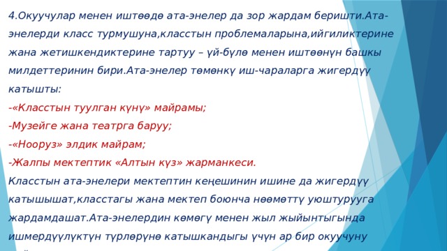 4.Окуучулар менен иштѳѳдѳ ата-энелер да зор жардам беришти.Ата-энелерди класс турмушуна,класстын проблемаларына,ийгиликтерине жана жетишкендиктерине тартуу – үй-бүлѳ менен иштѳѳнүн башкы милдеттеринин бири.Ата-энелер тѳмѳнкү иш-чараларга жигердүү катышты:  -«Класстын туулган күнү» майрамы;  -Музейге жана театрга баруу;  -«Нооруз» элдик майрам;  -Жалпы мектептик «Алтын күз» жарманкеси.  Класстын ата-энелери мектептин кеңешинин ишине да жигердүү катышышат,класстагы жана мектеп боюнча нѳѳмѳттү уюштурууга жардамдашат.Ата-энелердин кѳмѳгү менен жыл жыйынтыгында ишмердүүлүктүн түрлѳрүнѳ катышкандыгы үчүн ар бир окуучуну сыйлоого жетиштик.   