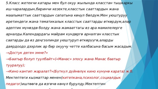 5.Класс жетекчи катары мен бул окуу жылында класстан тышкаркы иш-чаралардын,биринчи кезекте,класстык сааттардын жана маалыматтык сааттардын сапатына кѳңүл бѳлдүм.Мен уюштуруу иретиндеги жана тематикалык класстык сааттарды ѳткѳрдүм,алар адептик мүнѳздѳ болду жана жамааттагы ѳз ара мамилелерге арналды.Календардагы майрам күндѳргѳ арналган класстык саатарды да ѳз деңгээлинде уюштуруп ѳткѳрүүгѳ,аларды даярдоодо дээрлик ар бир окуучу четте калбасына басым жасадым.  -«Достук деген эмне?»  -«Баатыр болуп туулбайт»(«Манас» эпосу жана Манас баатыр тууралуу);  -«Кино кантип жаралат?»(Бүткүл дүйнѳлүк кино күнүнѳ карата) ж.б.  Мектептеги кызматтар менен( китепкана,психолог,социалдык  педагог )иштѳѳгѳ да ѳзгѳчѳ кѳнүл бурулду.Мектептин китепканачысы менен биргеликте балдардын китеп окууга кызыгуусуна байкоо салынды жана «Туулган күнүнѳ карата китеп белек» аттуу акция жүргүзүлдү.   
